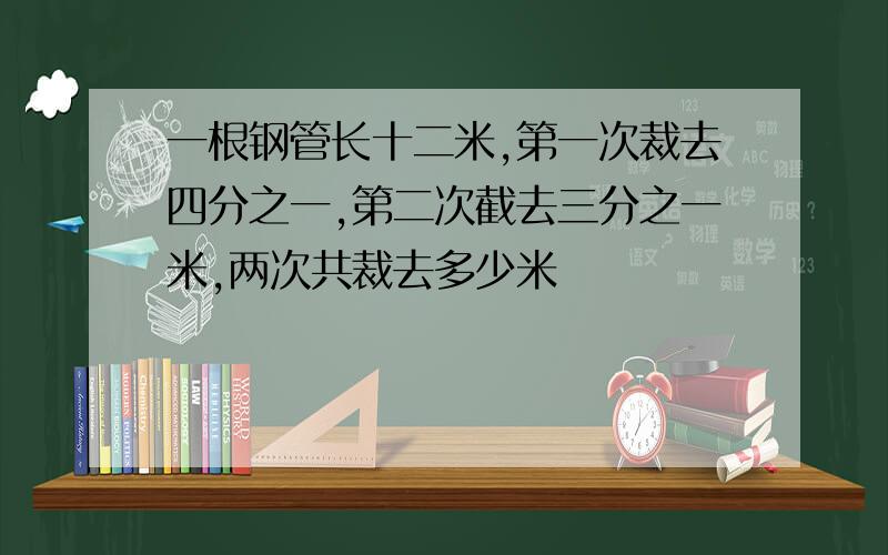 一根钢管长十二米,第一次裁去四分之一,第二次截去三分之一米,两次共裁去多少米