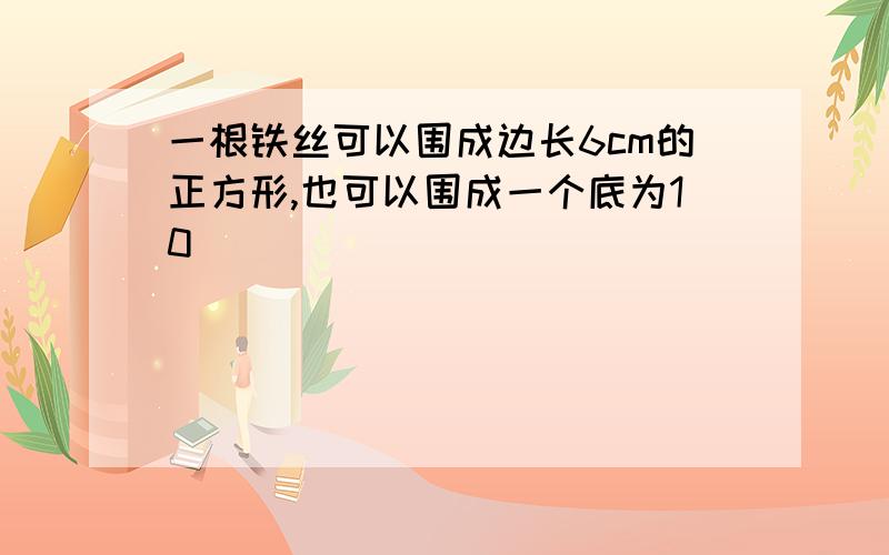 一根铁丝可以围成边长6cm的正方形,也可以围成一个底为10