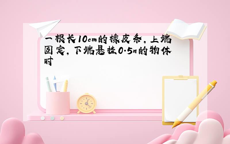 一根长10cm的橡皮条,上端固定,下端悬挂0.5n的物体时