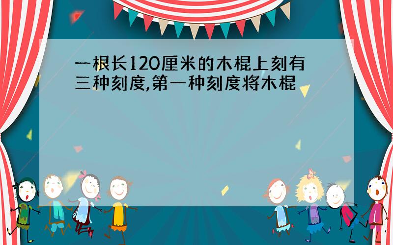 一根长120厘米的木棍上刻有三种刻度,第一种刻度将木棍