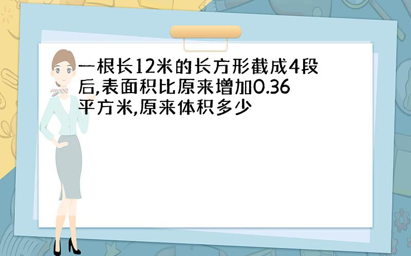 一根长12米的长方形截成4段后,表面积比原来增加0.36平方米,原来体积多少