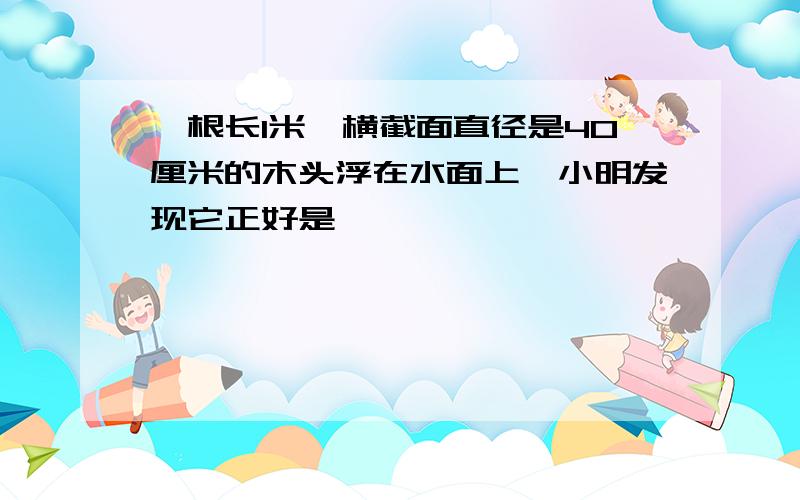 一根长1米,横截面直径是40厘米的木头浮在水面上,小明发现它正好是一