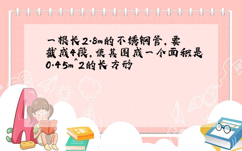 一根长2.8m的不锈钢管,要截成4段,使其围成一个面积是0.45m^2的长方形