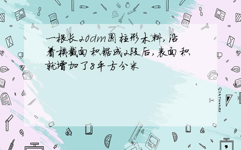 一根长20dm圆柱形木料,沿着横截面积锯成2段后,表面积就增加了8平方分米