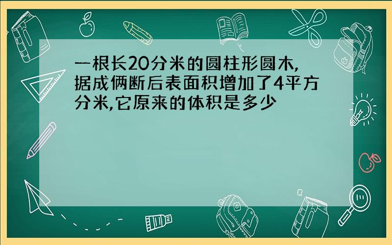 一根长20分米的圆柱形圆木,据成俩断后表面积增加了4平方分米,它原来的体积是多少