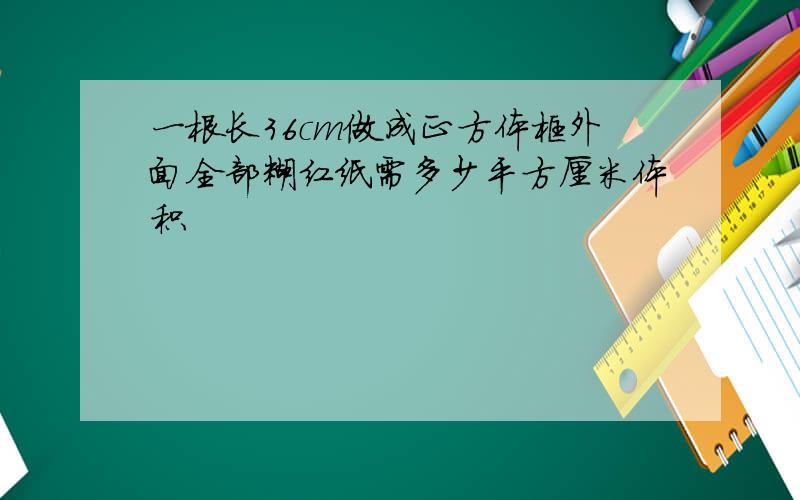 一根长36cm做成正方体框外面全部糊红纸需多少平方厘米体积