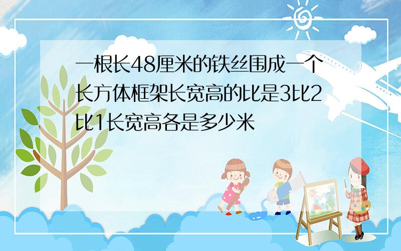 一根长48厘米的铁丝围成一个长方体框架长宽高的比是3比2比1长宽高各是多少米