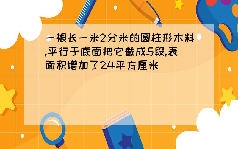 一根长一米2分米的圆柱形木料,平行于底面把它截成5段,表面积增加了24平方厘米