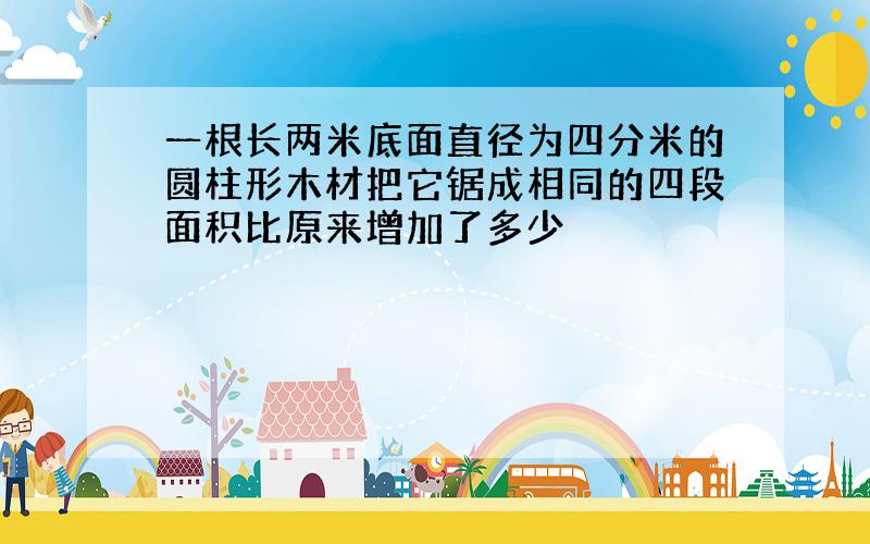 一根长两米底面直径为四分米的圆柱形木材把它锯成相同的四段面积比原来增加了多少