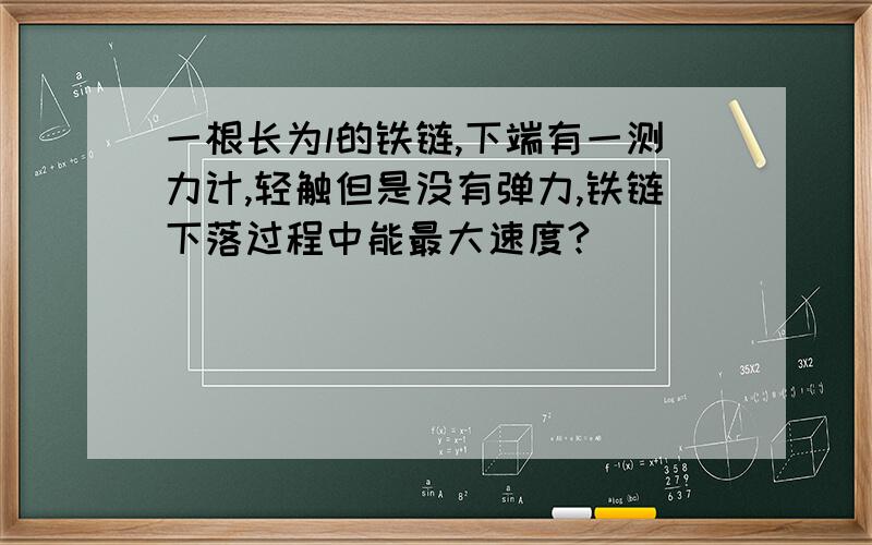 一根长为l的铁链,下端有一测力计,轻触但是没有弹力,铁链下落过程中能最大速度?