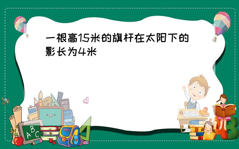 一根高15米的旗杆在太阳下的影长为4米