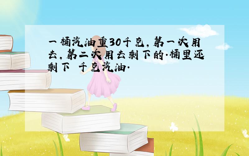 一桶汽油重30千克,第一次用去,第二次用去剩下的.桶里还剩下 千克汽油.