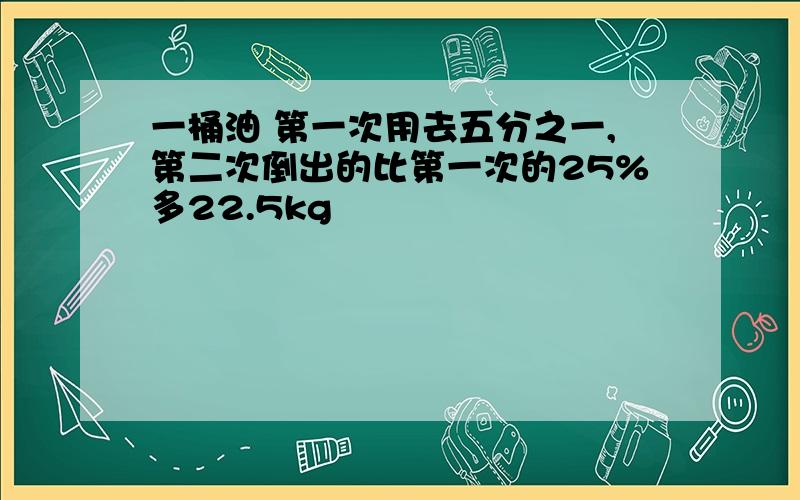 一桶油 第一次用去五分之一,第二次倒出的比第一次的25%多22.5kg