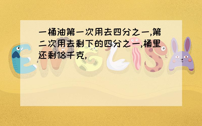 一桶油第一次用去四分之一,第二次用去剩下的四分之一,桶里还剩18千克,