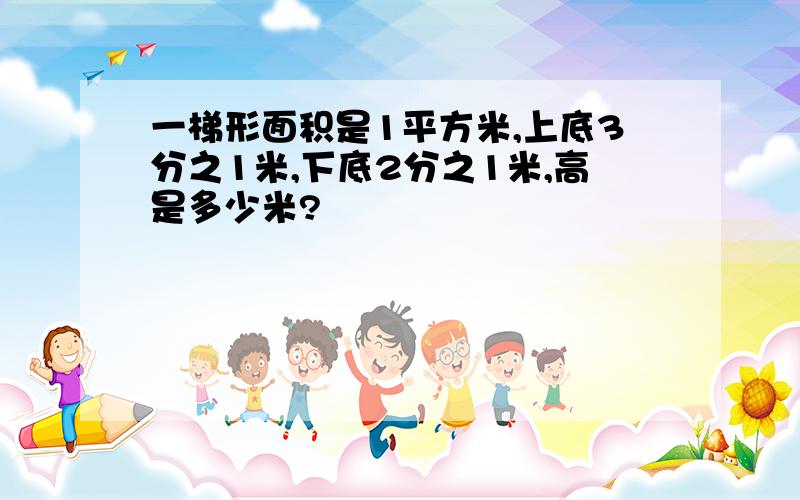 一梯形面积是1平方米,上底3分之1米,下底2分之1米,高是多少米?