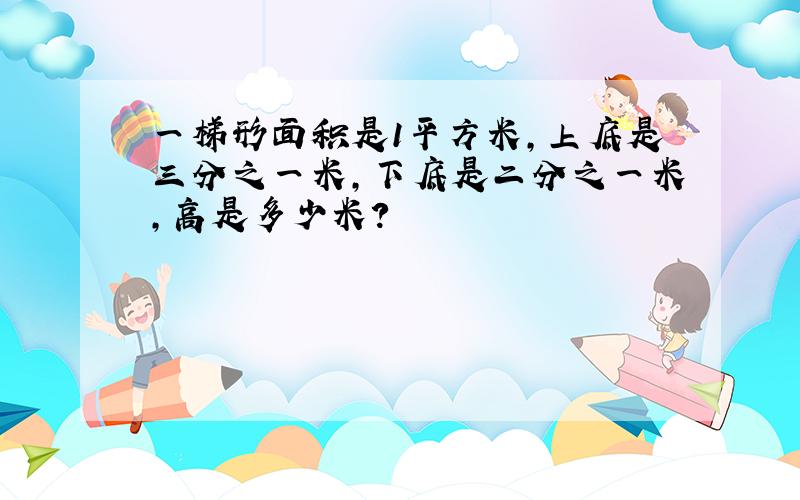 一梯形面积是1平方米,上底是三分之一米,下底是二分之一米,高是多少米?