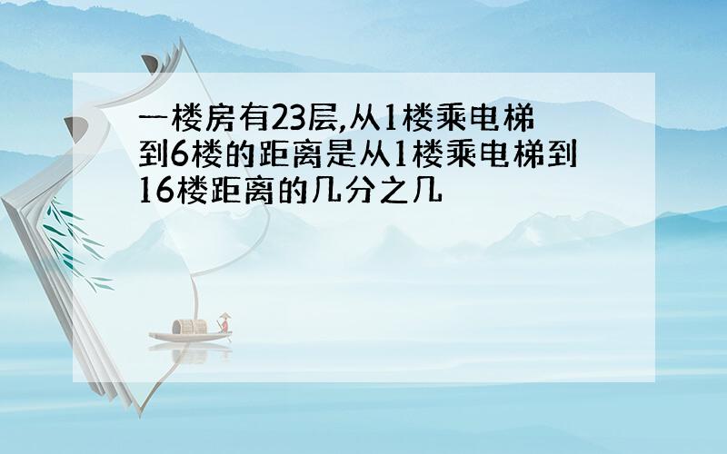 一楼房有23层,从1楼乘电梯到6楼的距离是从1楼乘电梯到16楼距离的几分之几