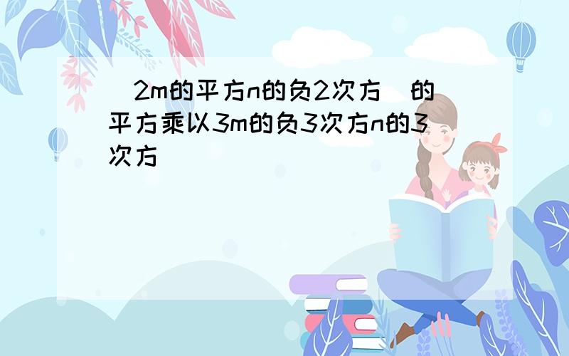 (2m的平方n的负2次方)的平方乘以3m的负3次方n的3次方