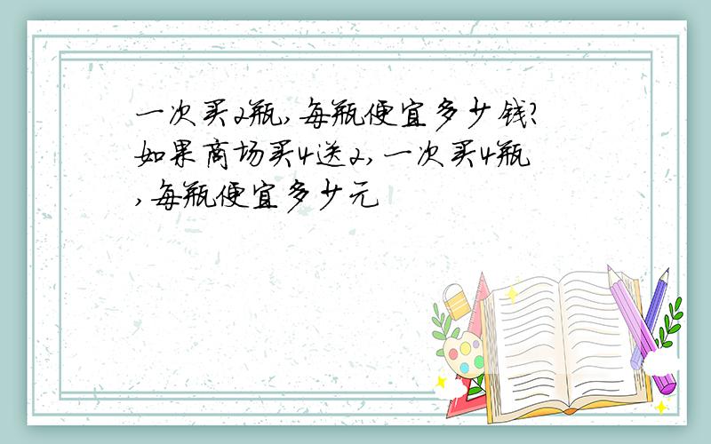 一次买2瓶,每瓶便宜多少钱?如果商场买4送2,一次买4瓶,每瓶便宜多少元