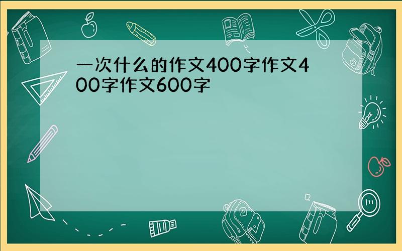 一次什么的作文400字作文400字作文600字