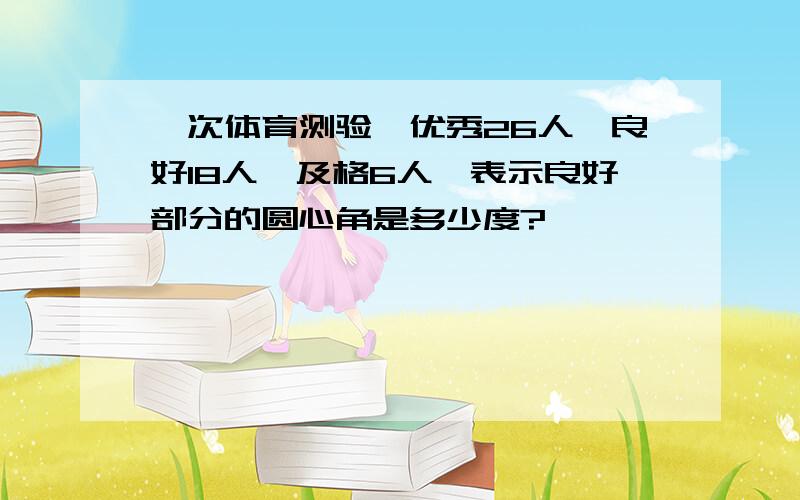 一次体育测验,优秀26人,良好18人,及格6人,表示良好部分的圆心角是多少度?