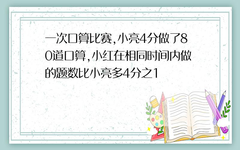 一次口算比赛,小亮4分做了80道口算,小红在相同时间内做的题数比小亮多4分之1