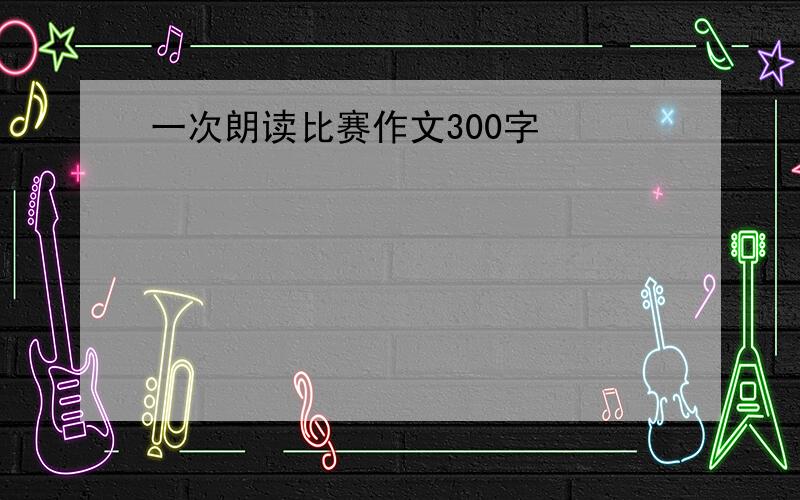 一次朗读比赛作文300字