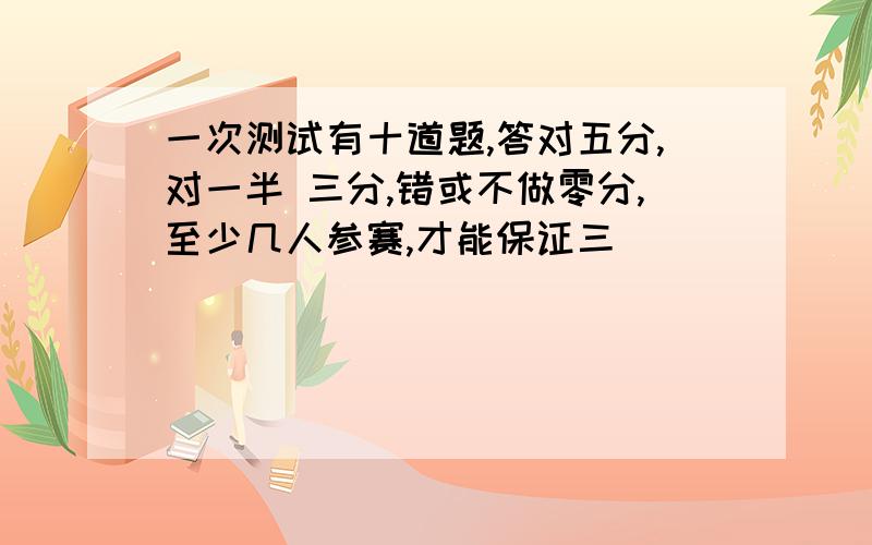 一次测试有十道题,答对五分,对一半 三分,错或不做零分,至少几人参赛,才能保证三