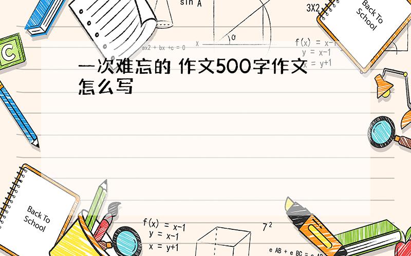 一次难忘的 作文500字作文怎么写