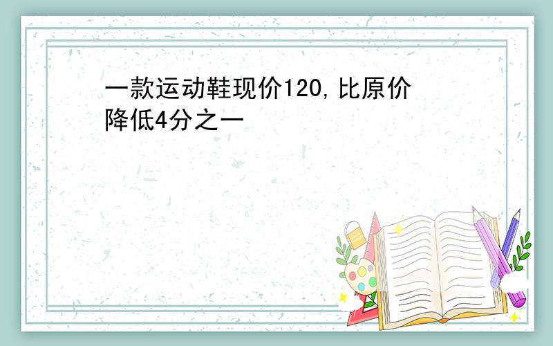 一款运动鞋现价120,比原价降低4分之一