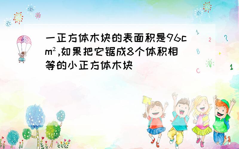 一正方体木块的表面积是96cm²,如果把它锯成8个体积相等的小正方体木块