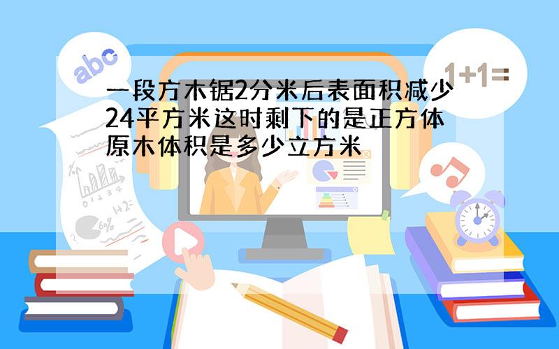 一段方木锯2分米后表面积减少24平方米这时剩下的是正方体原木体积是多少立方米