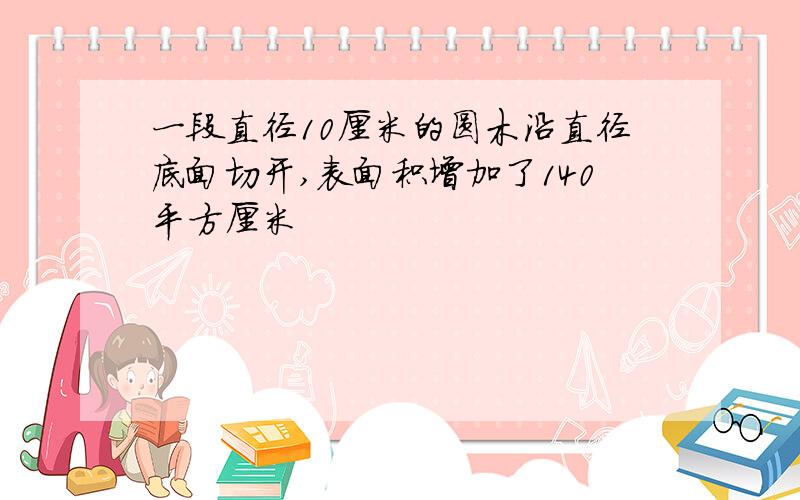 一段直径10厘米的圆木沿直径底面切开,表面积增加了140平方厘米