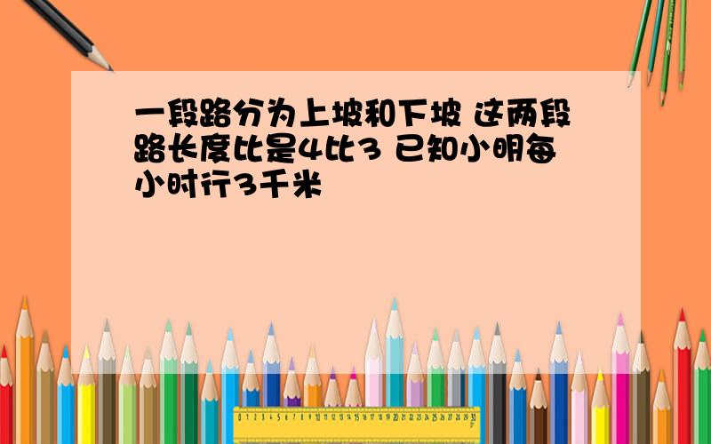 一段路分为上坡和下坡 这两段路长度比是4比3 已知小明每小时行3千米