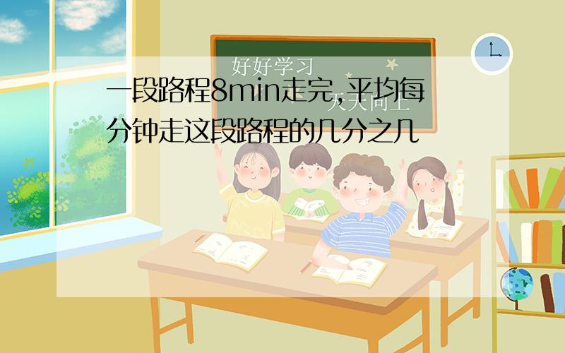 一段路程8min走完,平均每分钟走这段路程的几分之几