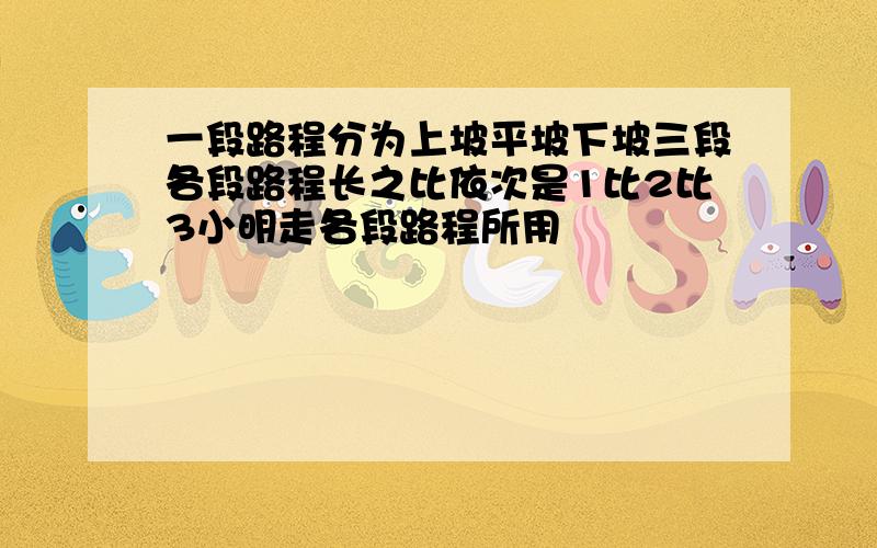 一段路程分为上坡平坡下坡三段各段路程长之比依次是1比2比3小明走各段路程所用