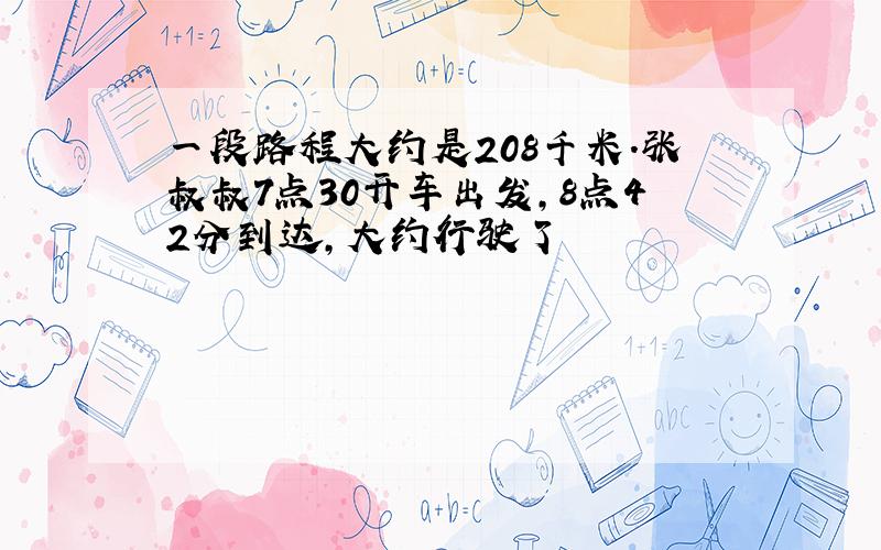 一段路程大约是208千米.张叔叔7点30开车出发,8点42分到达,大约行驶了