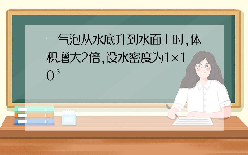 一气泡从水底升到水面上时,体积增大2倍,设水密度为1×10³