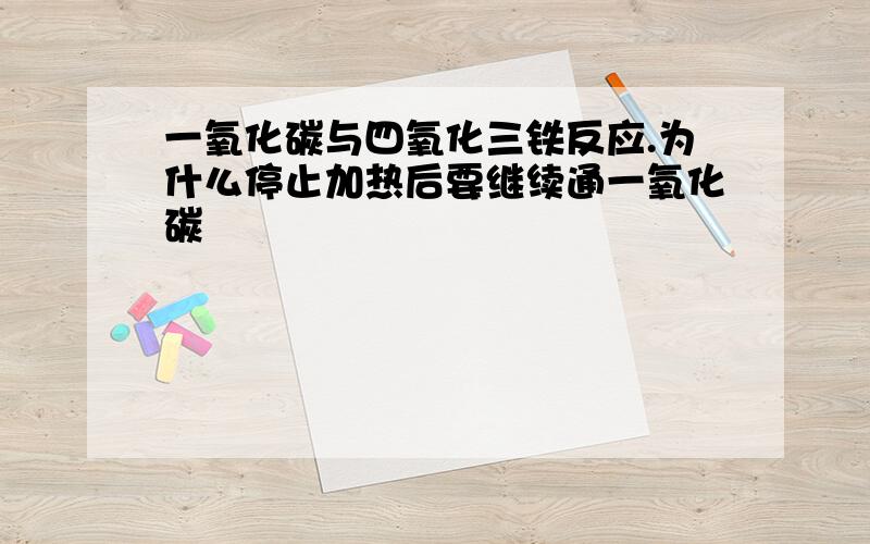 一氧化碳与四氧化三铁反应.为什么停止加热后要继续通一氧化碳