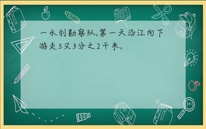 一水利勘察队,第一天沿江向下游走5又3分之2千米,