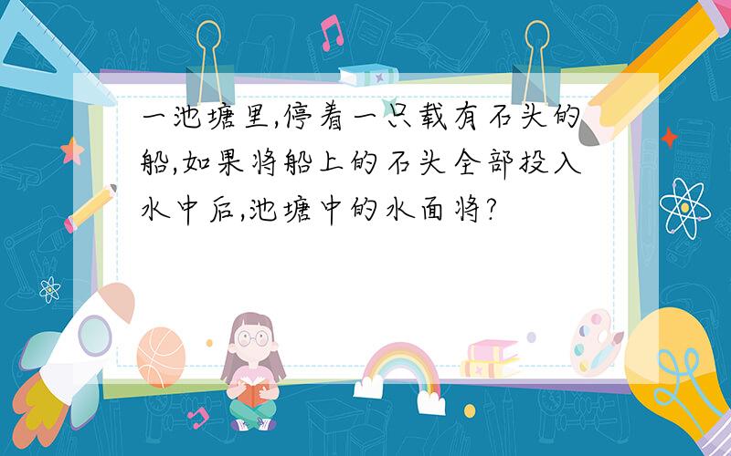 一池塘里,停着一只载有石头的船,如果将船上的石头全部投入水中后,池塘中的水面将?