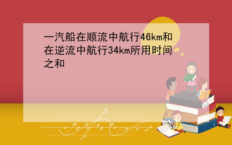 一汽船在顺流中航行46km和在逆流中航行34km所用时间之和