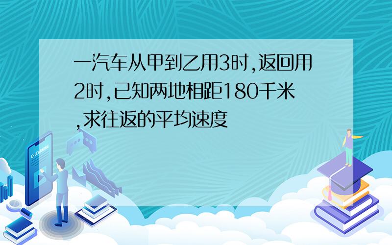 一汽车从甲到乙用3时,返回用2时,已知两地相距180千米,求往返的平均速度