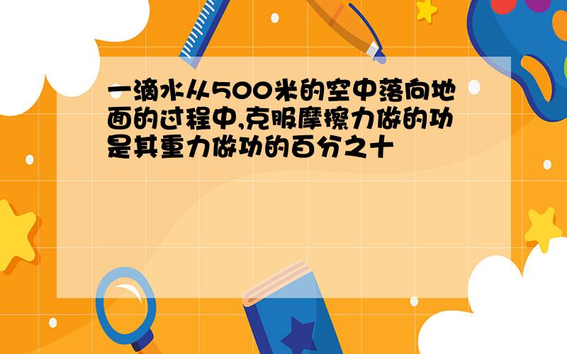 一滴水从500米的空中落向地面的过程中,克服摩擦力做的功是其重力做功的百分之十