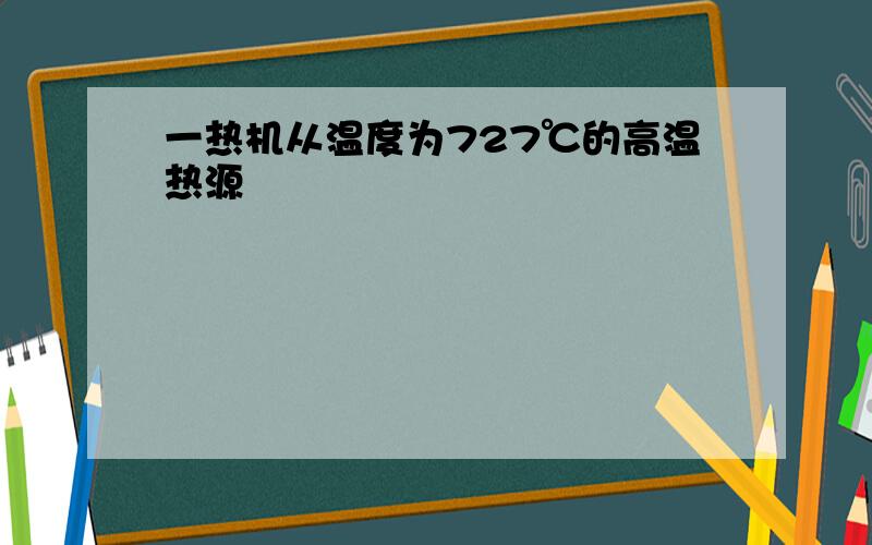 一热机从温度为727℃的高温热源