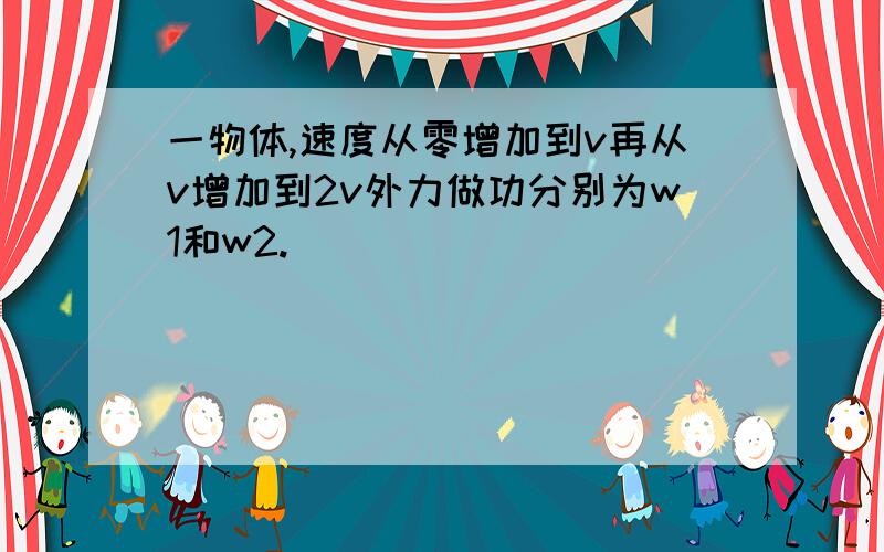 一物体,速度从零增加到v再从v增加到2v外力做功分别为w1和w2.