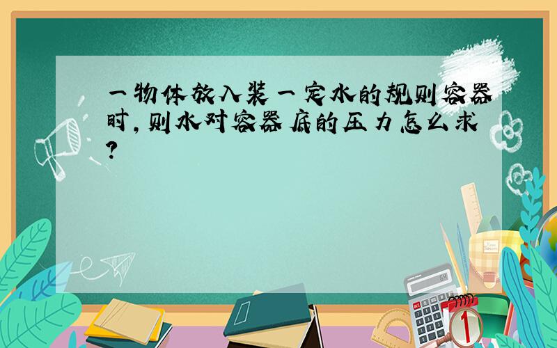 一物体放入装一定水的规则容器时,则水对容器底的压力怎么求?