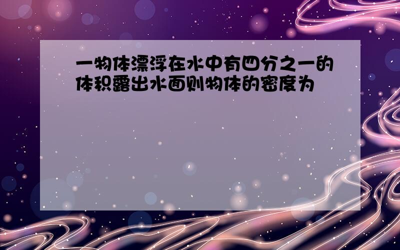 一物体漂浮在水中有四分之一的体积露出水面则物体的密度为