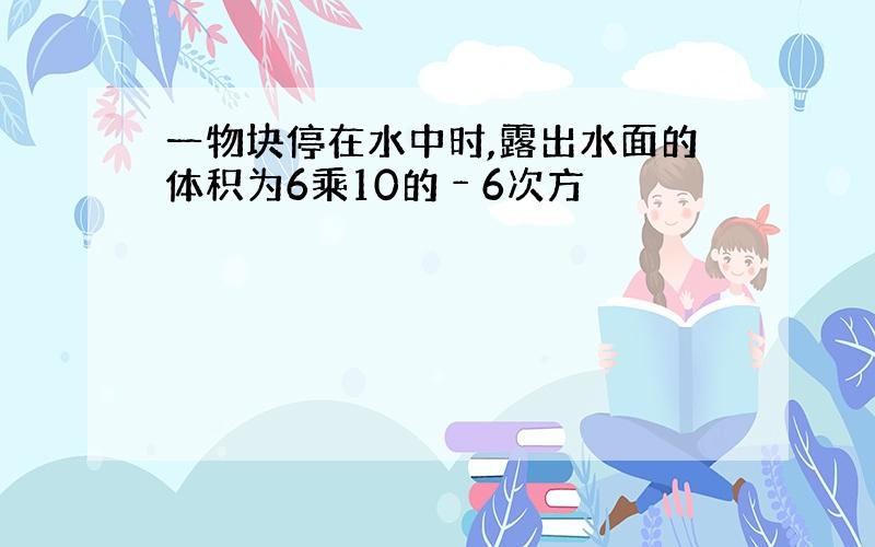 一物块停在水中时,露出水面的体积为6乘10的﹣6次方