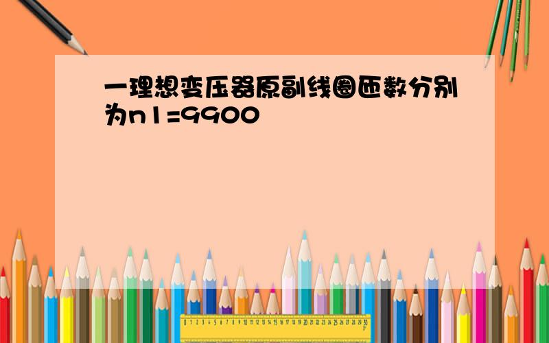 一理想变压器原副线圈匝数分别为n1=9900